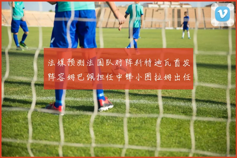 法媒预测法国队对阵科特迪瓦首发阵容姆巴佩担任中锋小图拉姆出任左边锋