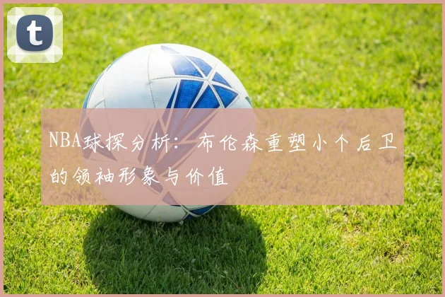 NBA球探分析：布伦森重塑小个后卫的领袖形象与价值