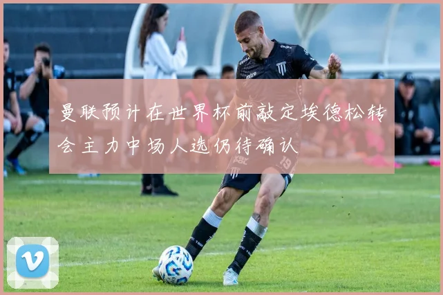 曼联预计在世界杯前敲定埃德松转会主力中场人选仍待确认
