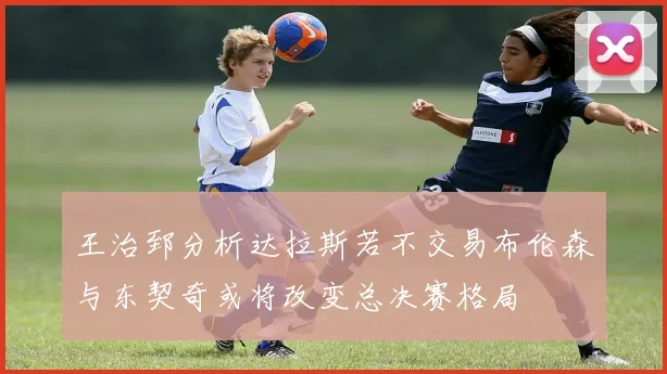王治郅分析达拉斯若不交易布伦森与东契奇或将改变总决赛格局