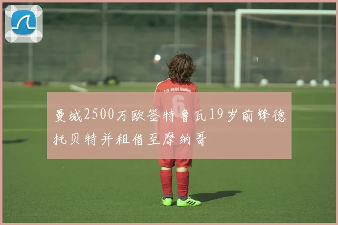 曼城2500万欧签特鲁瓦19岁前锋德托贝特并租借至摩纳哥