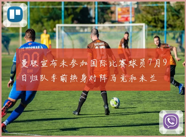 曼联宣布未参加国际比赛球员7月9日归队季前热身对阵马竞和米兰