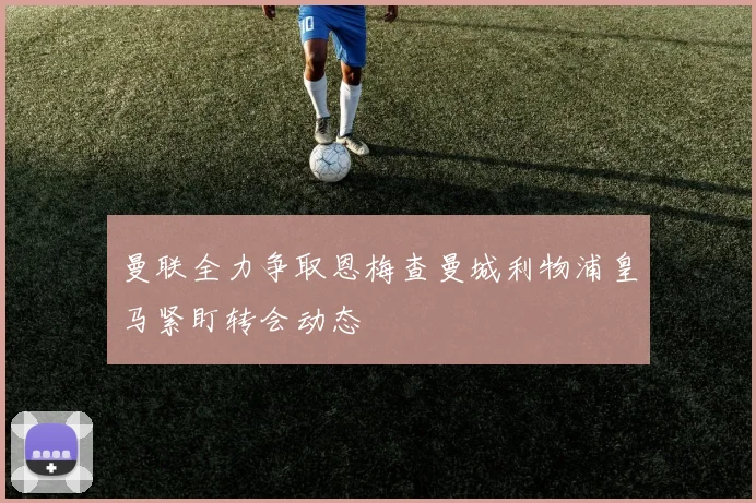曼联全力争取恩梅查曼城利物浦皇马紧盯转会动态
