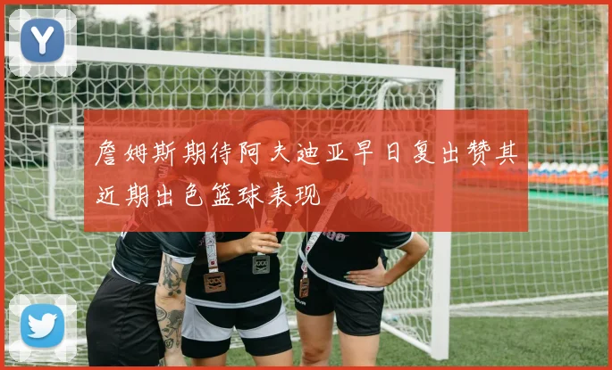 詹姆斯期待阿夫迪亚早日复出赞其近期出色篮球表现