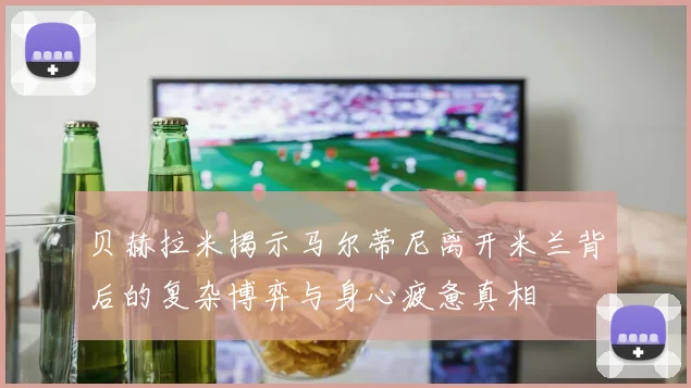 贝赫拉米揭示马尔蒂尼离开米兰背后的复杂博弈与身心疲惫真相