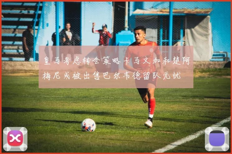 皇马考虑转会策略卡马文加和楚阿梅尼或被出售巴尔韦德留队无忧