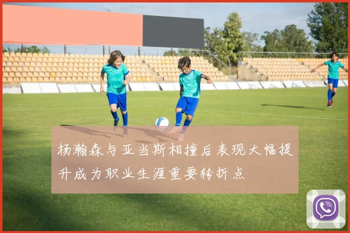 杨瀚森与亚当斯相撞后表现大幅提升成为职业生涯重要转折点
