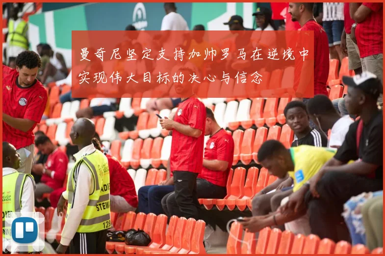 曼奇尼坚定支持加帅罗马在逆境中实现伟大目标的决心与信念