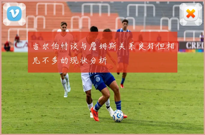 吉尔伯特谈与詹姆斯关系良好但相见不多的现状分析