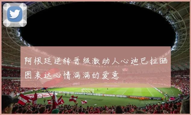 阿根廷逆转晋级激动人心迪巴拉晒图表达心情满满的爱意