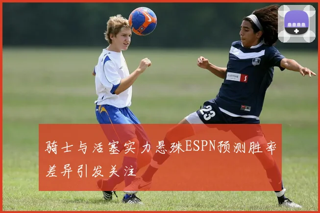 骑士与活塞实力悬殊ESPN预测胜率差异引发关注