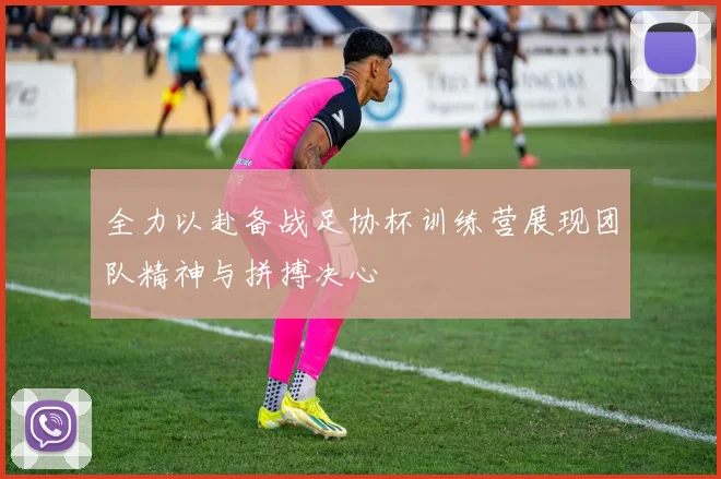 全力以赴备战足协杯训练营展现团队精神与拼搏决心