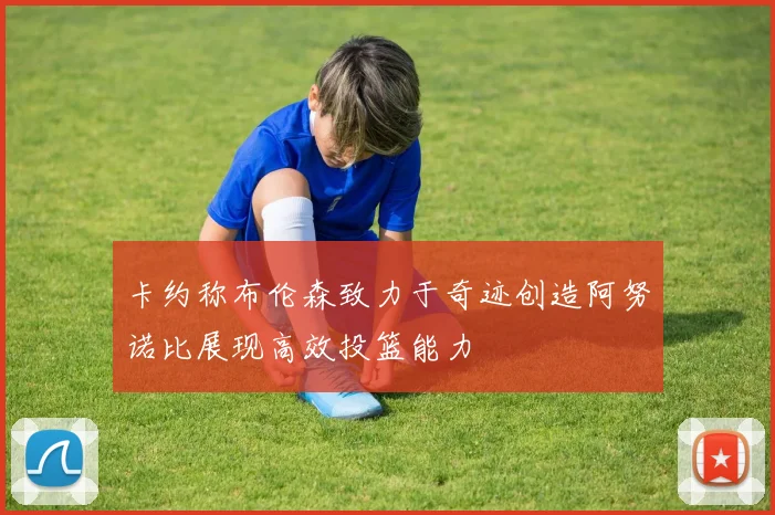 卡约称布伦森致力于奇迹创造阿努诺比展现高效投篮能力