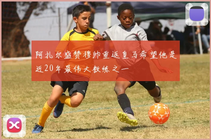 阿扎尔盛赞穆帅重返皇马希望他是近20年最伟大教练之一
