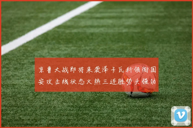京鲁大战即将来袭泽卡瓦科领衔国安攻击线状态火热三连胜势头强劲