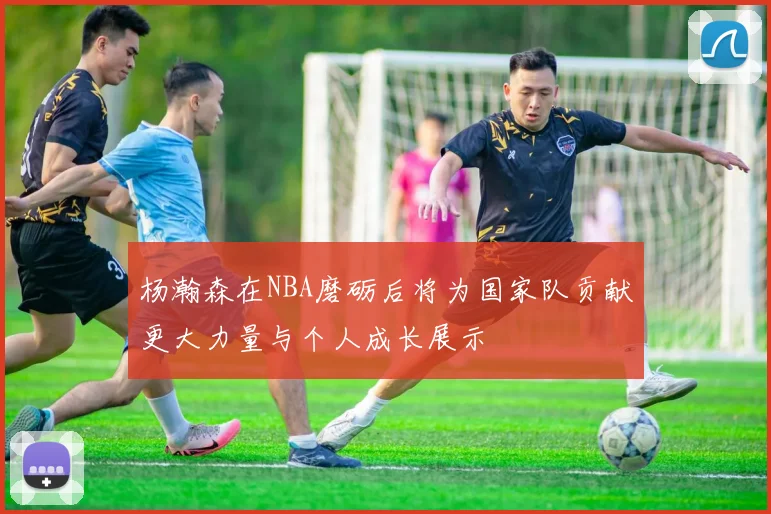 杨瀚森在NBA磨砺后将为国家队贡献更大力量与个人成长展示