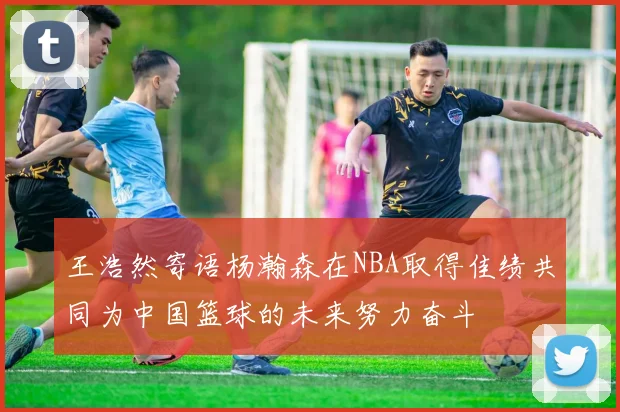 王浩然寄语杨瀚森在NBA取得佳绩共同为中国篮球的未来努力奋斗