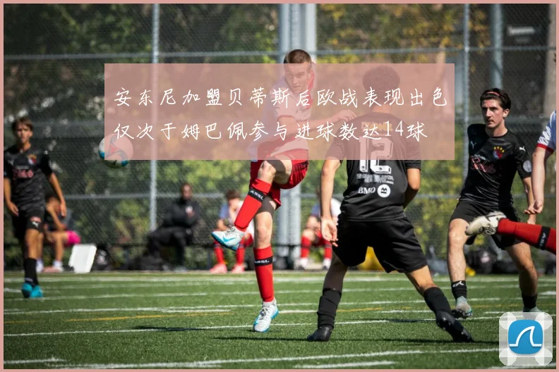 安东尼加盟贝蒂斯后欧战表现出色仅次于姆巴佩参与进球数达14球