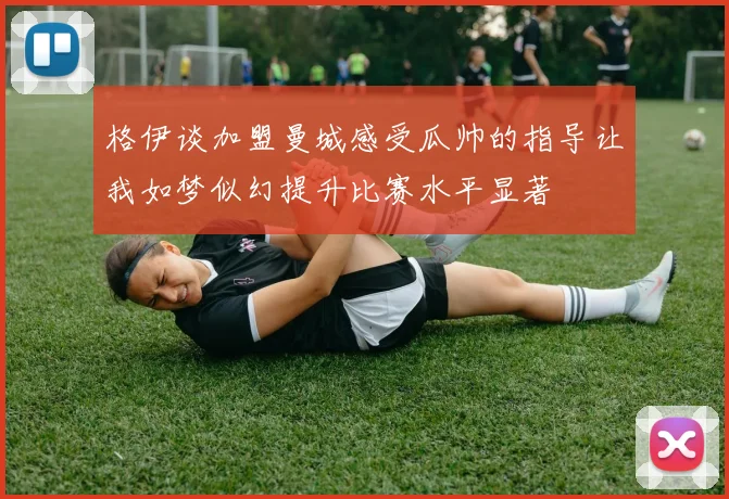 格伊谈加盟曼城感受瓜帅的指导让我如梦似幻提升比赛水平显著