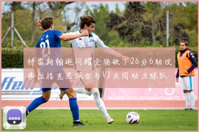 特雷约翰逊闪耀全场砍下26分6助攻弗拉格克尼佩尔与VJ共同助力球队表现出色
