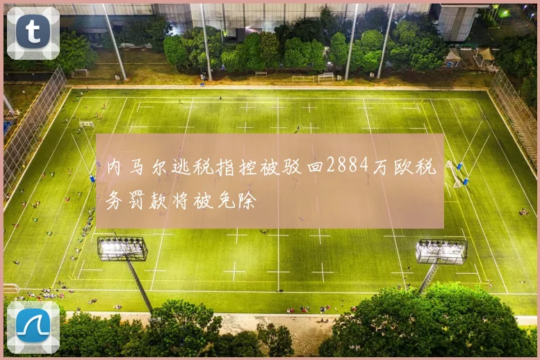 内马尔逃税指控被驳回2884万欧税务罚款将被免除