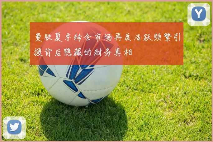 曼联夏季转会市场再度活跃频繁引援背后隐藏的财务真相