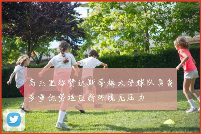 乌杰里称赞达斯蒂梅大学球队具备多重优势适应新环境无压力
