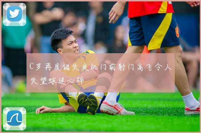 C罗再度错失良机门前射门高飞令人失望球迷心碎