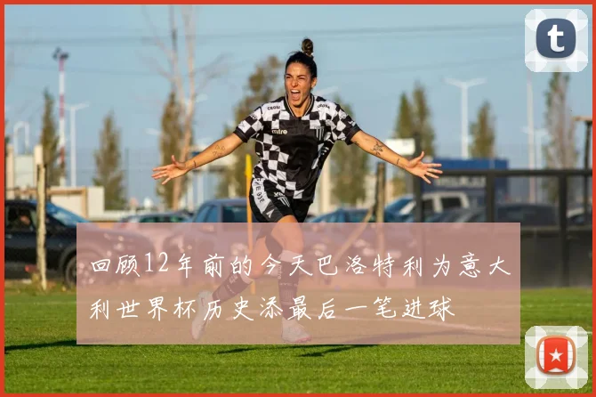 回顾12年前的今天巴洛特利为意大利世界杯历史添最后一笔进球