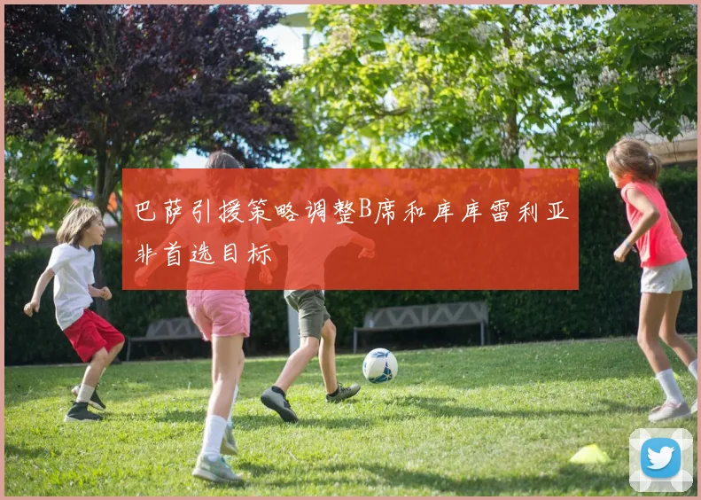 巴萨引援策略调整B席和库库雷利亚非首选目标