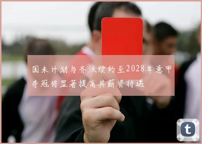 国米计划与齐沃续约至2028年意甲夺冠将显著提高其薪资待遇