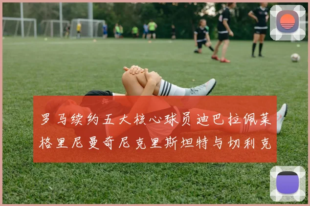 罗马续约五大核心球员迪巴拉佩莱格里尼曼奇尼克里斯坦特与切利克共创未来