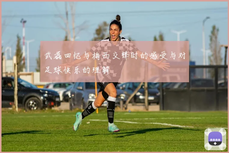 武磊回忆与梅西交锋时的感受与对足球快乐的理解