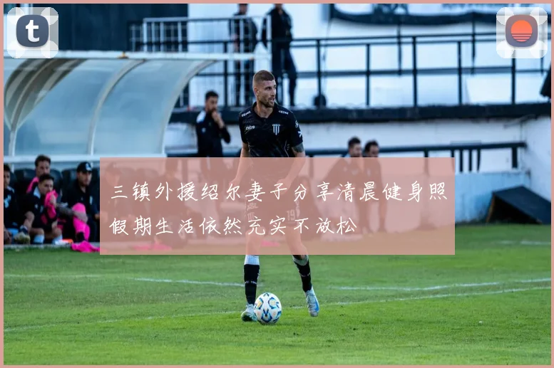 三镇外援绍尔妻子分享清晨健身照假期生活依然充实不放松
