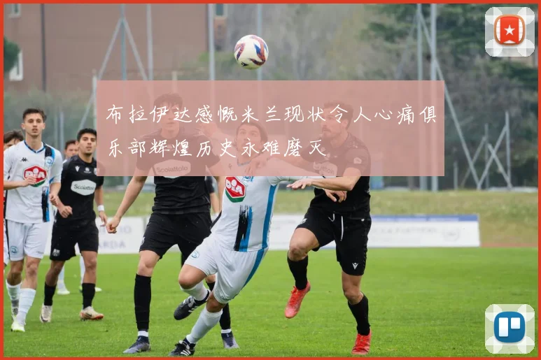 布拉伊达感慨米兰现状令人心痛俱乐部辉煌历史永难磨灭
